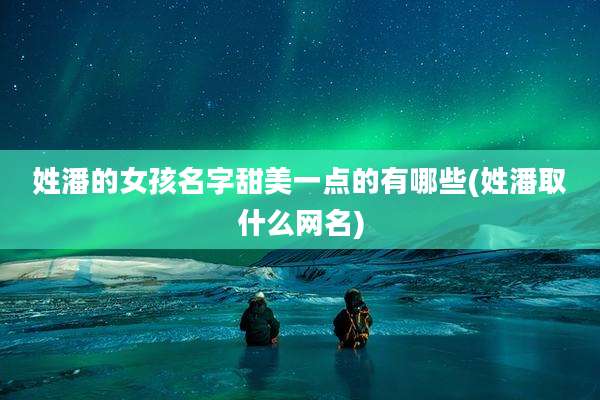 姓潘的女孩名字甜美一点的有哪些(姓潘取什么网名)