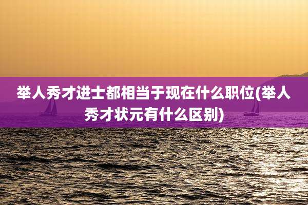 举人秀才进士都相当于现在什么职位(举人秀才状元有什么区别)