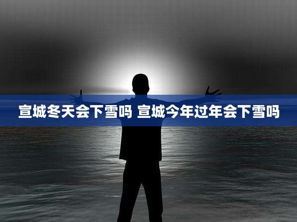 宣城冬天会下雪吗 宣城今年过年会下雪吗
