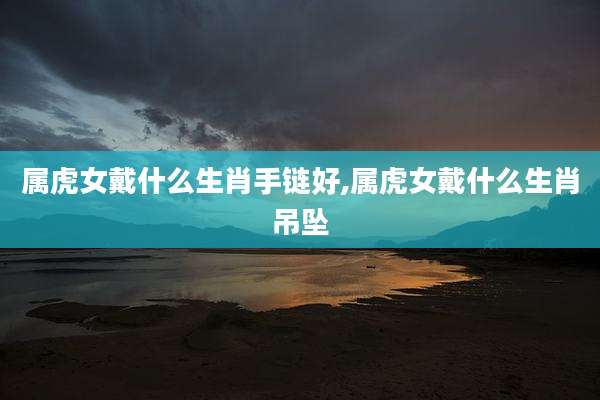 属虎女戴什么生肖手链好,属虎女戴什么生肖吊坠