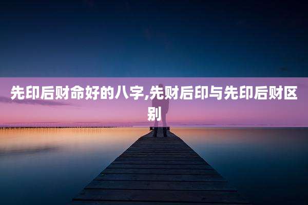 先印后财命好的八字,先财后印与先印后财区别