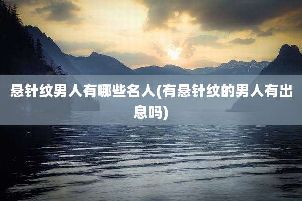 悬针纹男人有哪些名人(有悬针纹的男人有出息吗)