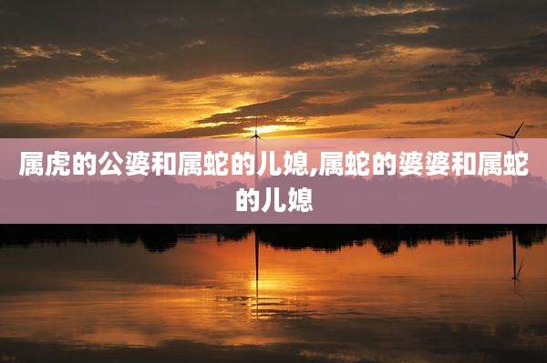属虎的公婆和属蛇的儿媳,属蛇的婆婆和属蛇的儿媳