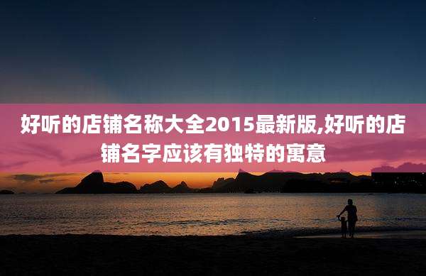好听的店铺名称大全2015最新版,好听的店铺名字应该有独特的寓意