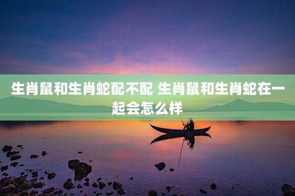 生肖鼠和生肖蛇配不配 生肖鼠和生肖蛇在一起会怎么样
