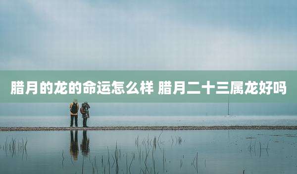 腊月的龙的命运怎么样 腊月二十三属龙好吗