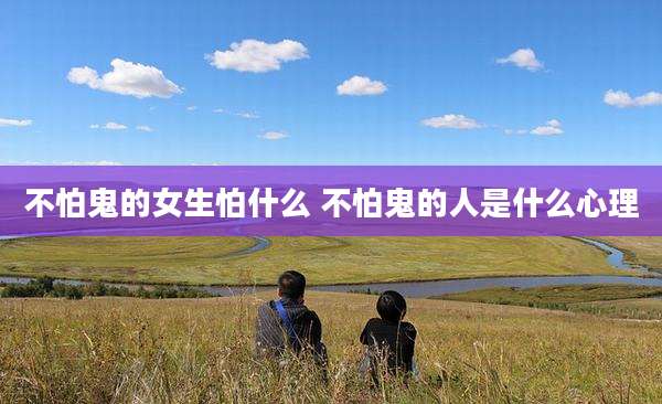 不怕鬼的女生怕什么 不怕鬼的人是什么心理