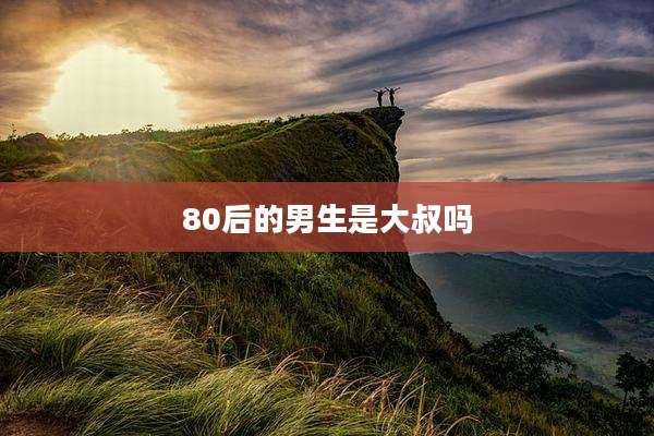 80后的男生是大叔吗