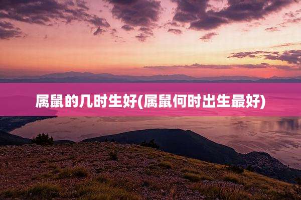 属鼠的几时生好(属鼠何时出生最好)