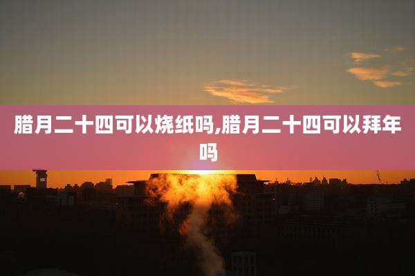 腊月二十四可以烧纸吗,腊月二十四可以拜年吗