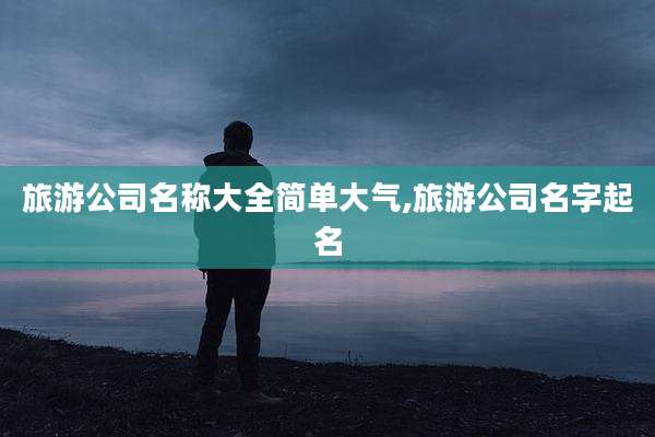 旅游公司名称大全简单大气,旅游公司名字起名