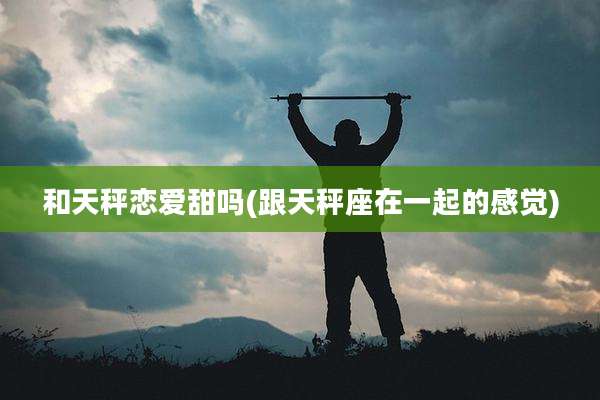 和天秤恋爱甜吗(跟天秤座在一起的感觉)