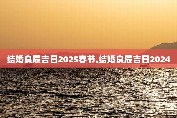 结婚良辰吉日2025春节,结婚良辰吉日2024