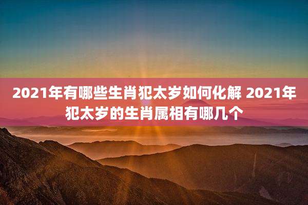 2021年有哪些生肖犯太岁如何化解 2021年犯太岁的生肖属相有哪几个