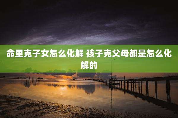 命里克子女怎么化解 孩子克父母都是怎么化解的