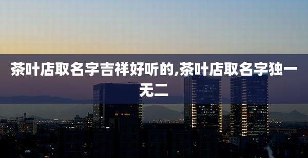 茶叶店取名字吉祥好听的,茶叶店取名字独一无二