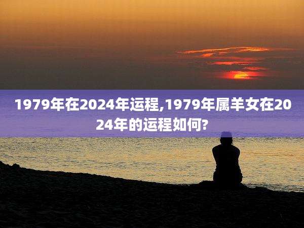 1979年在2024年运程,1979年属羊女在2024年的运程如何?