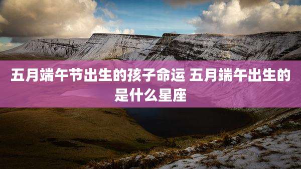 五月端午节出生的孩子命运 五月端午出生的是什么星座