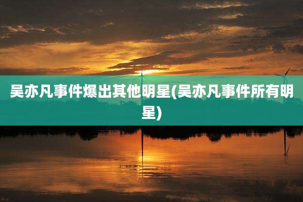 吴亦凡事件爆出其他明星(吴亦凡事件所有明星)