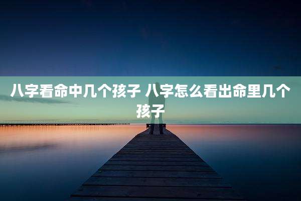 八字看命中几个孩子 八字怎么看出命里几个孩子