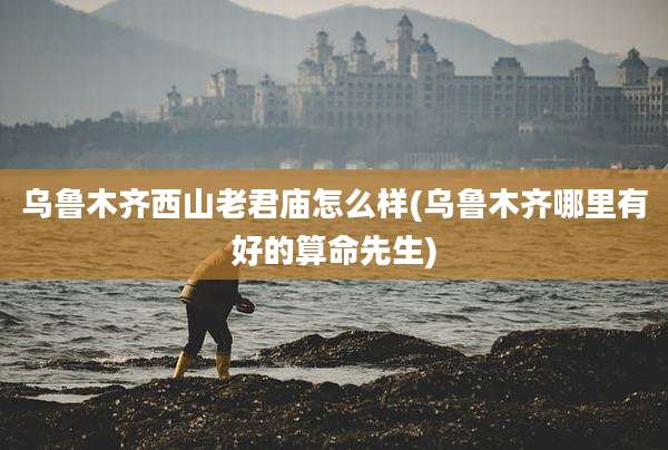 乌鲁木齐西山老君庙怎么样(乌鲁木齐哪里有好的算命先生)