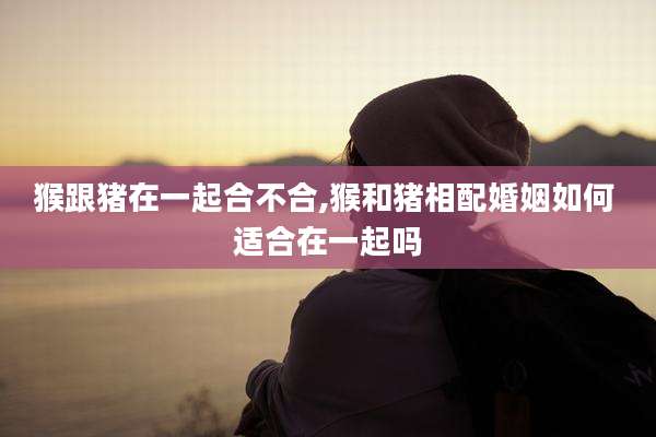 猴跟猪在一起合不合,猴和猪相配婚姻如何 适合在一起吗