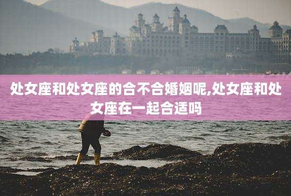 处女座和处女座的合不合婚姻呢,处女座和处女座在一起合适吗