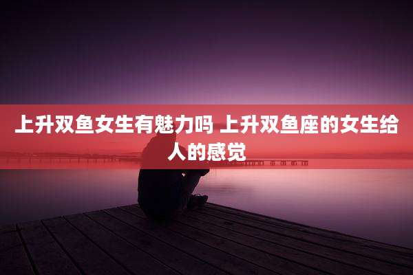 上升双鱼女生有魅力吗 上升双鱼座的女生给人的感觉