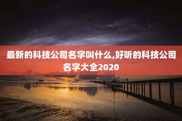 最新的科技公司名字叫什么,好听的科技公司名字大全2020