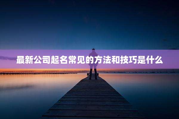 最新公司起名常见的方法和技巧是什么