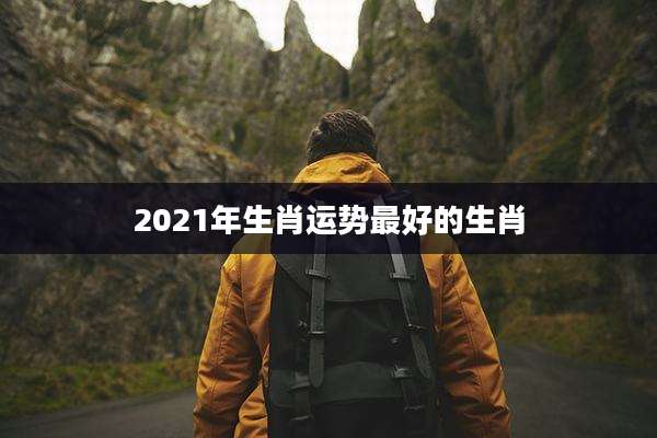 2021年生肖运势最好的生肖