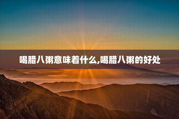 喝腊八粥意味着什么,喝腊八粥的好处