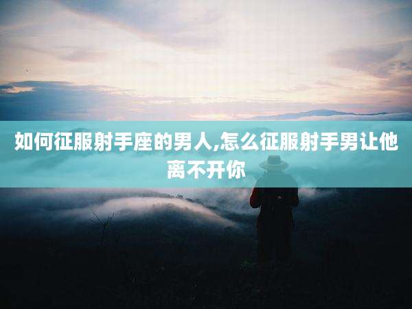 如何征服射手座的男人,怎么征服射手男让他离不开你