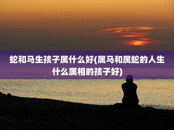 蛇和马生孩子属什么好(属马和属蛇的人生什么属相的孩子好)