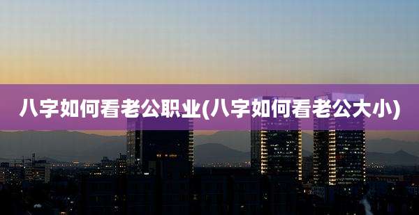 八字如何看老公职业(八字如何看老公大小)