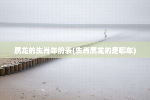 属龙的生肖年份表(生肖属龙的是哪年)