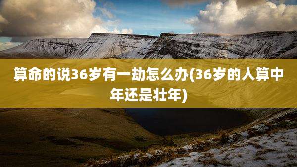 算命的说36岁有一劫怎么办(36岁的人算中年还是壮年)