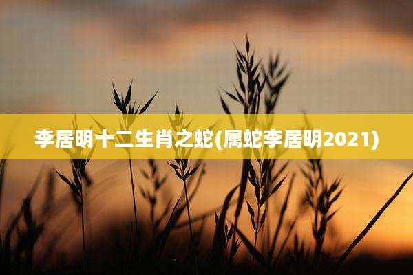 李居明十二生肖之蛇(属蛇李居明2021)