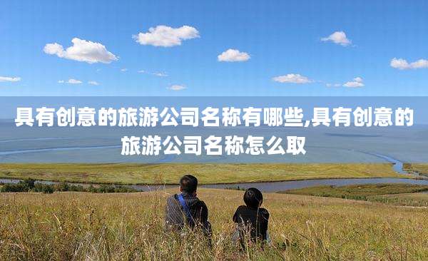 具有创意的旅游公司名称有哪些,具有创意的旅游公司名称怎么取