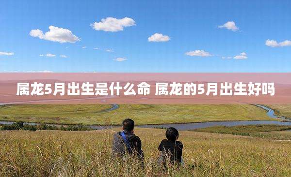 属龙5月出生是什么命 属龙的5月出生好吗