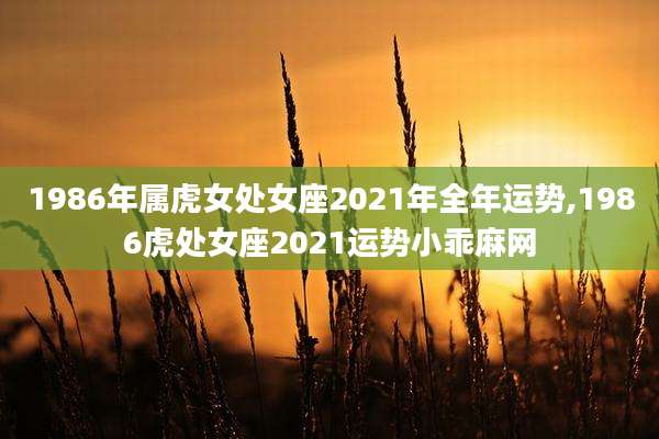 1986年属虎女处女座2021年全年运势,1986虎处女座2021运势小乖麻网