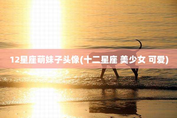 12星座萌妹子头像(十二星座 美少女 可爱)