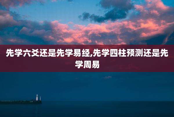 先学六爻还是先学易经,先学四柱预测还是先学周易