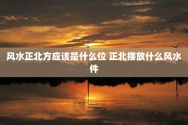 风水正北方应该是什么位 正北摆放什么风水件