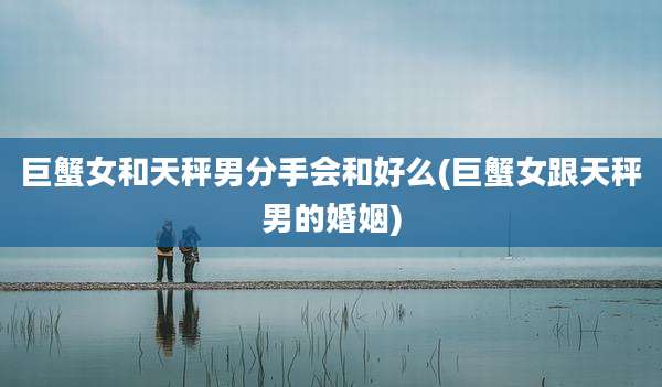 巨蟹女和天秤男分手会和好么(巨蟹女跟天秤男的婚姻)