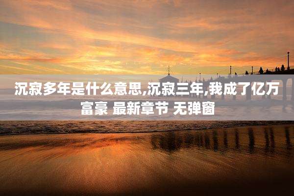 沉寂多年是什么意思,沉寂三年,我成了亿万富豪 最新章节 无弹窗