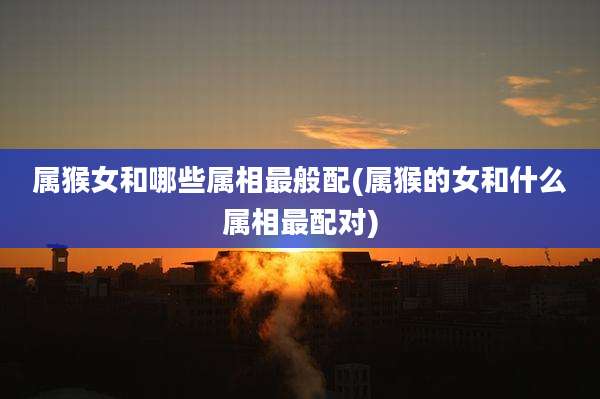 属猴女和哪些属相最般配(属猴的女和什么属相最配对)