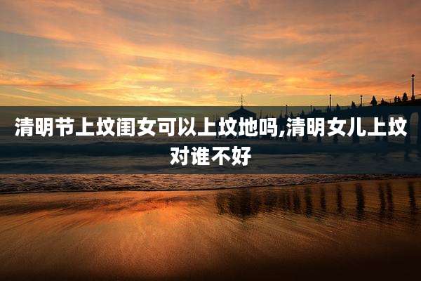 清明节上坟闺女可以上坟地吗,清明女儿上坟对谁不好
