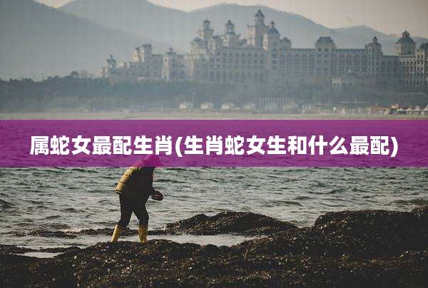 属蛇女最配生肖(生肖蛇女生和什么最配)