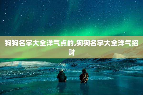 狗狗名字大全洋气点的,狗狗名字大全洋气招财